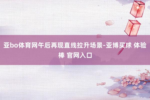 亚bo体育网午后再现直线拉升场景-亚博买球 体验棒 官网入口