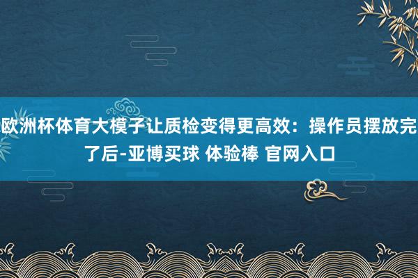 欧洲杯体育大模子让质检变得更高效：操作员摆放完了后-亚博买球 体验棒 官网入口