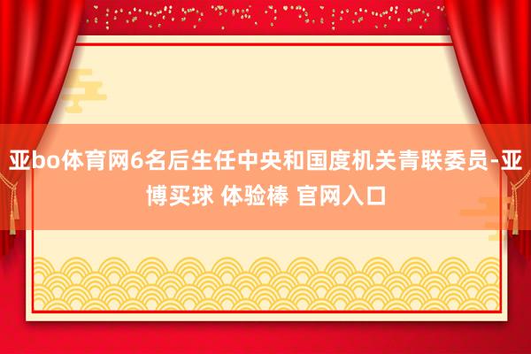 亚bo体育网6名后生任中央和国度机关青联委员-亚博买球 体验棒 官网入口