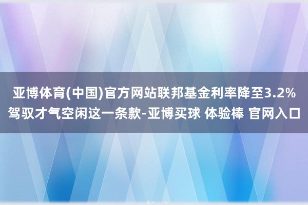 亚博体育(中国)官方网站联邦基金利率降至3.2%驾驭才气空闲这一条款-亚博买球 体验棒 官网入口