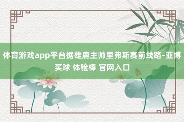 体育游戏app平台据雄鹿主帅里弗斯赛前线路-亚博买球 体验棒 官网入口