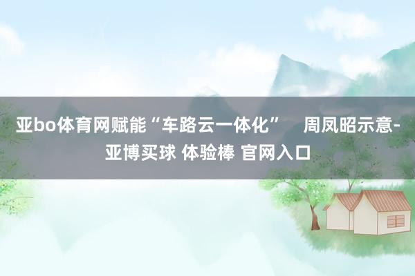 亚bo体育网赋能“车路云一体化”    周凤昭示意-亚博买球 体验棒 官网入口