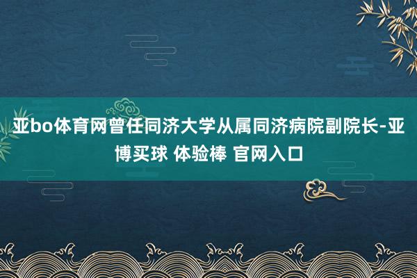 亚bo体育网曾任同济大学从属同济病院副院长-亚博买球 体验棒 官网入口