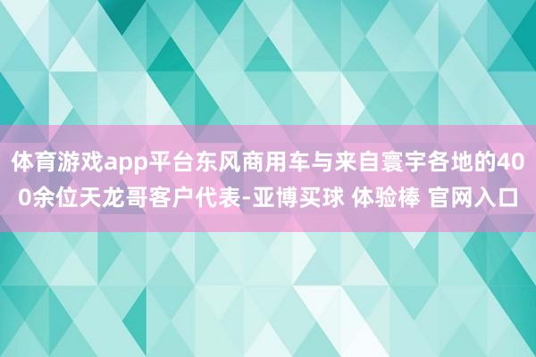 体育游戏app平台东风商用车与来自寰宇各地的400余位天龙哥客户代表-亚博买球 体验棒 官网入口