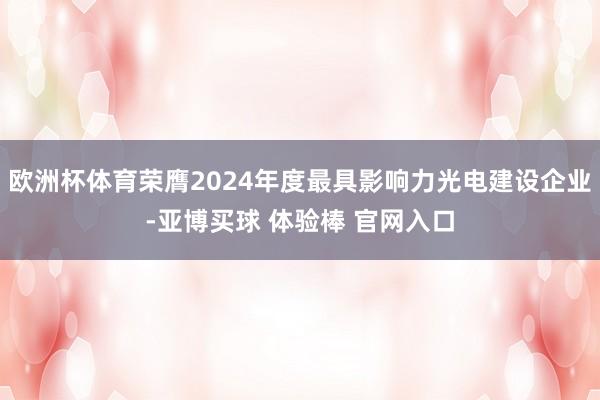 欧洲杯体育荣膺2024年度最具影响力光电建设企业-亚博买球 体验棒 官网入口