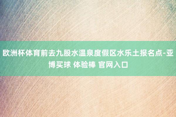 欧洲杯体育前去九股水温泉度假区水乐土报名点-亚博买球 体验棒 官网入口