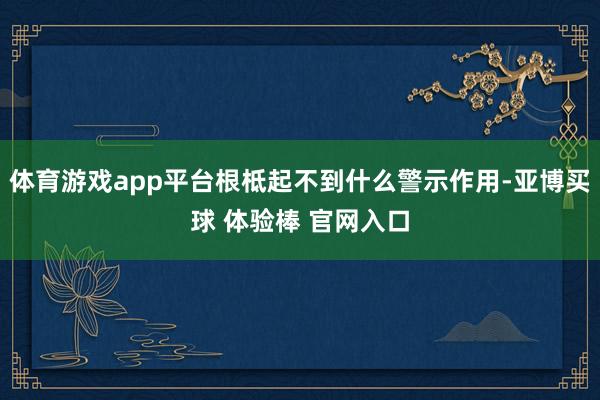 体育游戏app平台根柢起不到什么警示作用-亚博买球 体验棒 官网入口