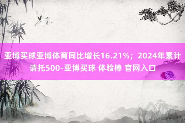亚博买球亚博体育同比增长16.21%；2024年累计请托500-亚博买球 体验棒 官网入口