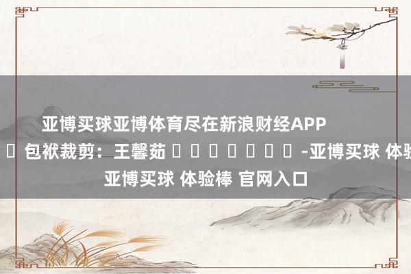 亚博买球亚博体育尽在新浪财经APP            						包袱裁剪：王馨茹 							-亚博买球 体验棒 官网入口