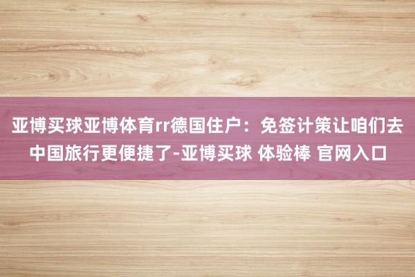 亚博买球亚博体育rr德国住户：免签计策让咱们去中国旅行更便捷了-亚博买球 体验棒 官网入口