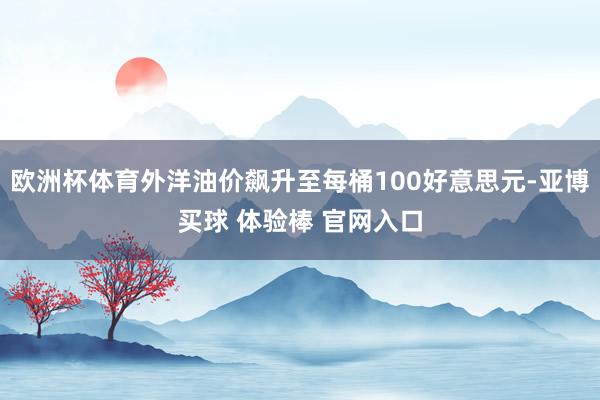 欧洲杯体育外洋油价飙升至每桶100好意思元-亚博买球 体验棒 官网入口