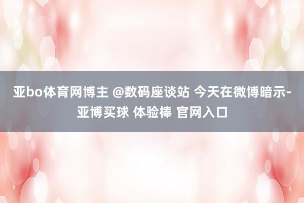 亚bo体育网博主 @数码座谈站 今天在微博暗示-亚博买球 体验棒 官网入口