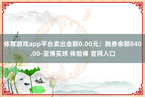 体育游戏app平台卖出金额0.00元；融券余额840.00-亚博买球 体验棒 官网入口
