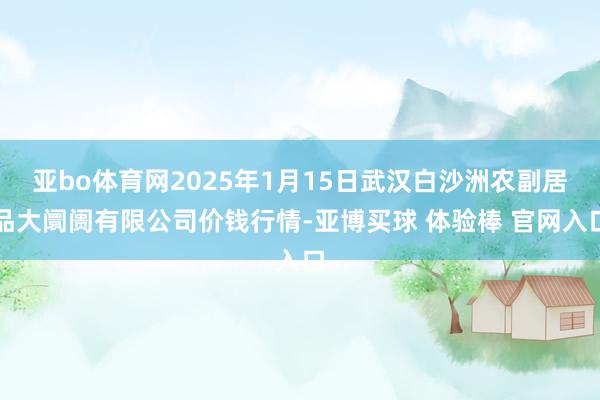 亚bo体育网2025年1月15日武汉白沙洲农副居品大阛阓有限公司价钱行情-亚博买球 体验棒 官网入口