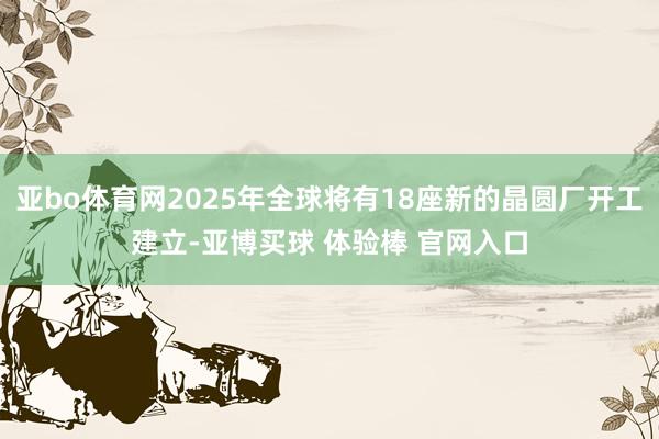 亚bo体育网2025年全球将有18座新的晶圆厂开工建立-亚博买球 体验棒 官网入口