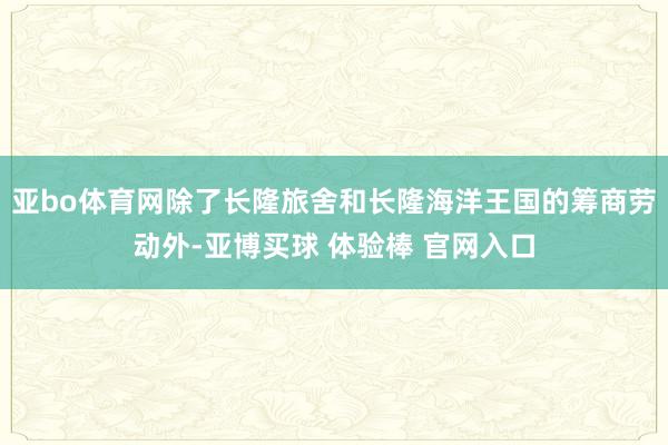 亚bo体育网除了长隆旅舍和长隆海洋王国的筹商劳动外-亚博买球 体验棒 官网入口