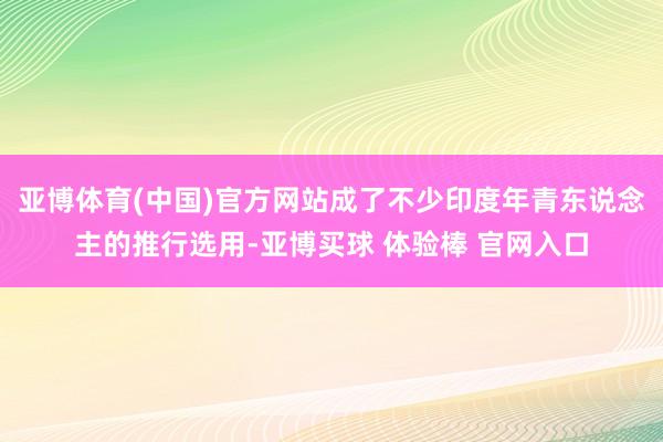 亚博体育(中国)官方网站成了不少印度年青东说念主的推行选用-亚博买球 体验棒 官网入口
