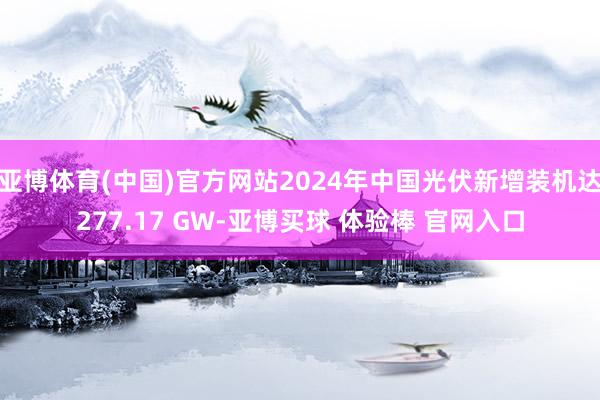 亚博体育(中国)官方网站2024年中国光伏新增装机达277.17 GW-亚博买球 体验棒 官网入口