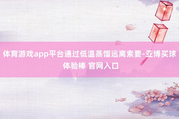 体育游戏app平台通过低温蒸馏远离索要-亚博买球 体验棒 官网入口