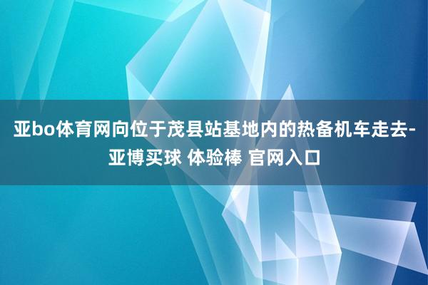 亚bo体育网向位于茂县站基地内的热备机车走去-亚博买球 体验棒 官网入口