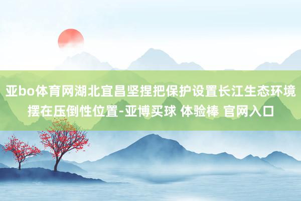 亚bo体育网湖北宜昌坚捏把保护设置长江生态环境摆在压倒性位置-亚博买球 体验棒 官网入口