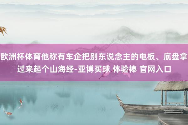 欧洲杯体育他称有车企把别东说念主的电板、底盘拿过来起个山海经-亚博买球 体验棒 官网入口