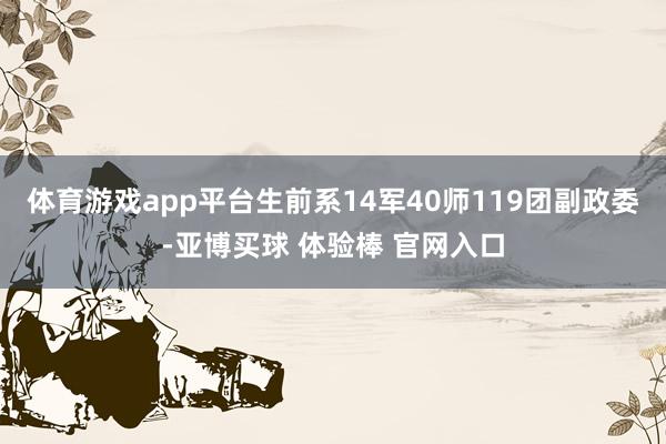 体育游戏app平台生前系14军40师119团副政委-亚博买球 体验棒 官网入口