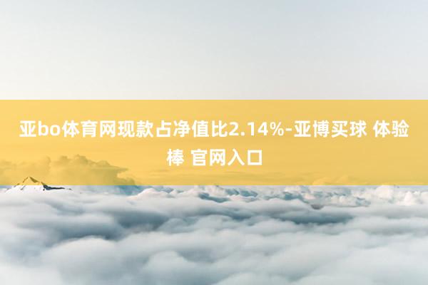 亚bo体育网现款占净值比2.14%-亚博买球 体验棒 官网入口
