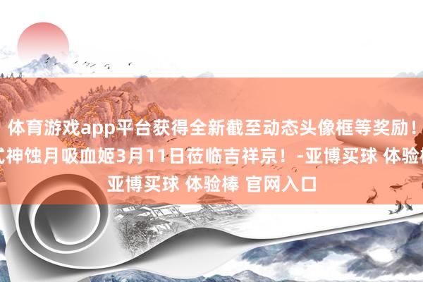 体育游戏app平台获得全新截至动态头像框等奖励！全新SP阶式神蚀月吸血姬3月11日莅临吉祥京！-亚博买球 体验棒 官网入口