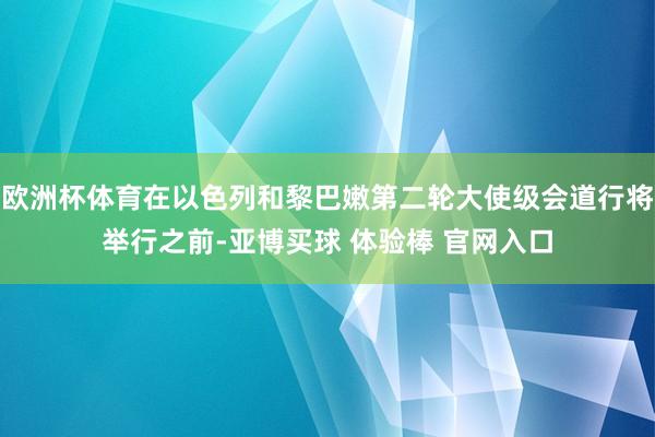 欧洲杯体育在以色列和黎巴嫩第二轮大使级会道行将举行之前-亚博买球 体验棒 官网入口