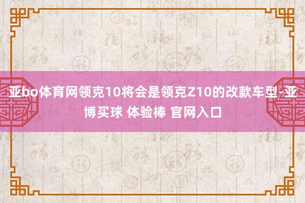 亚bo体育网领克10将会是领克Z10的改款车型-亚博买球 体验棒 官网入口